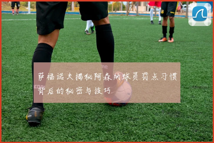 萨福诺夫揭秘阿森纳球员罚点习惯背后的秘密与技巧