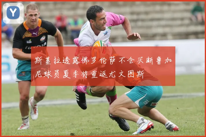 斯基拉透露佛罗伦萨不会买断鲁加尼球员夏季将重返尤文图斯