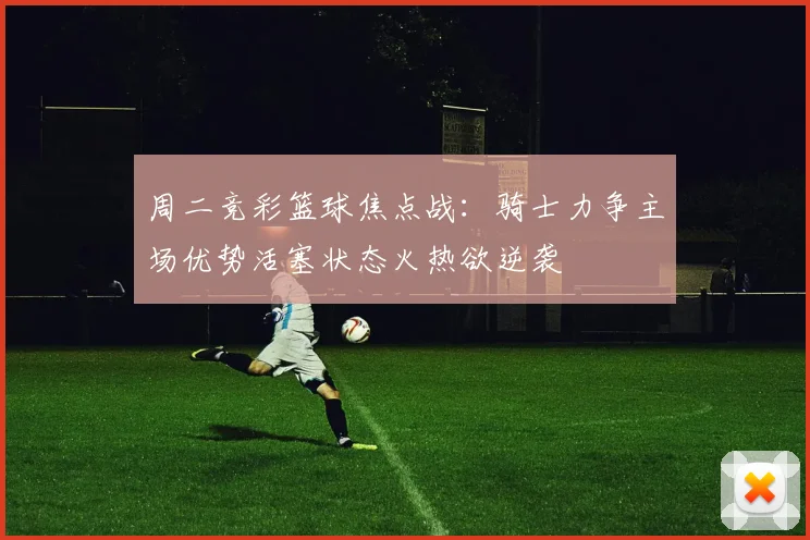 周二竞彩篮球焦点战：骑士力争主场优势活塞状态火热欲逆袭