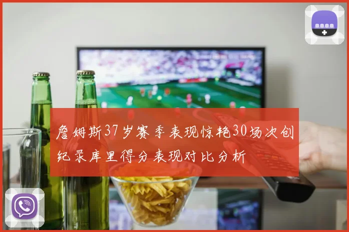 詹姆斯37岁赛季表现惊艳30场次创纪录库里得分表现对比分析