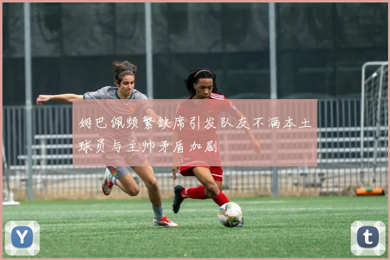 姆巴佩频繁缺席引发队友不满本土球员与主帅矛盾加剧