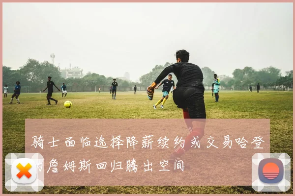 骑士面临选择降薪续约或交易哈登为詹姆斯回归腾出空间