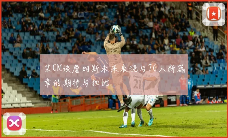 某GM谈詹姆斯未来表现与76人新篇章的期待与担忧