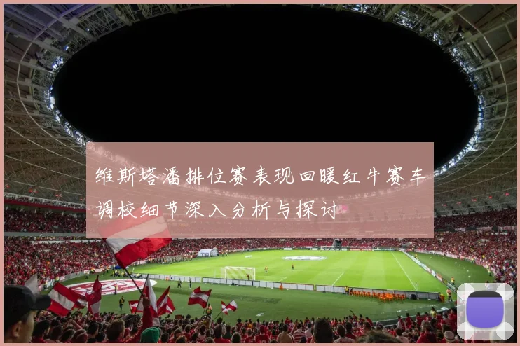 维斯塔潘排位赛表现回暖红牛赛车调校细节深入分析与探讨