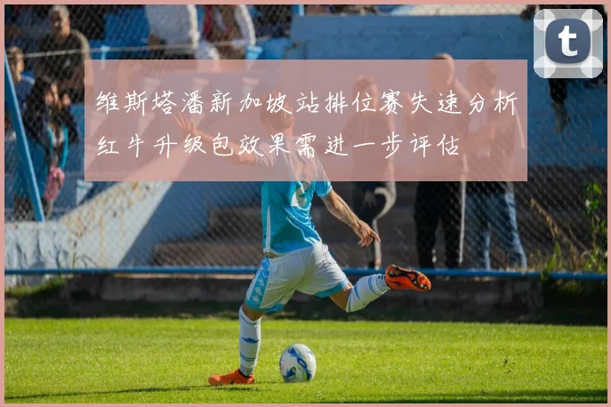 维斯塔潘新加坡站排位赛失速分析红牛升级包效果需进一步评估